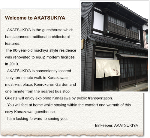 Welcome to AKATSUKIYA, Kanazawa machiya guesthouse.
   AKATSUKIYA is the guesthouse which has Japanese traditional architectural features. The 80-year-old machiya stlyle residence was renovated to equip modern facilities in 2010. AKATSUKIYA is conveniently located -only ten-minute walk to Kanazawa’s must-visit place, Kenroku-en Garden, and one minute from the nearest bus stop. Guests will enjoy exploring Kanazawa by public transportation. You will feel at home while staying within the comfort and warmth of this cozy Kanazawa guesthouse. I am looking forward to seeing you.
   Innkeeper, AKATSUKIYA